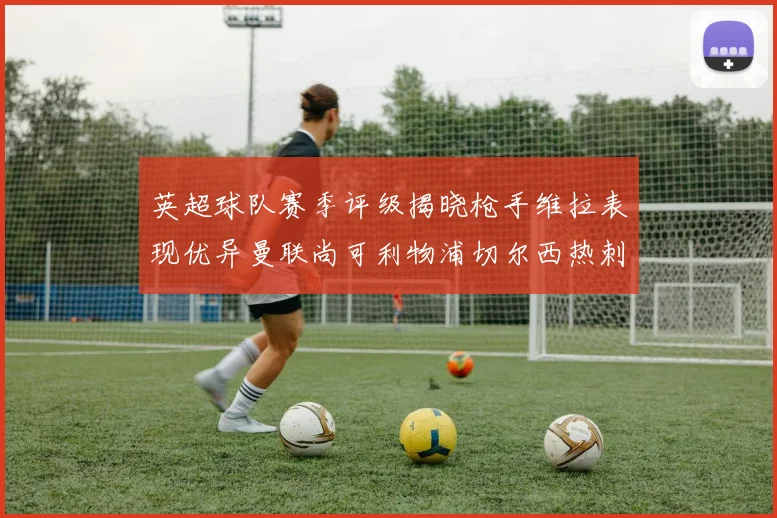 英超球队赛季评级揭晓枪手维拉表现优异曼联尚可利物浦切尔西热刺需努力