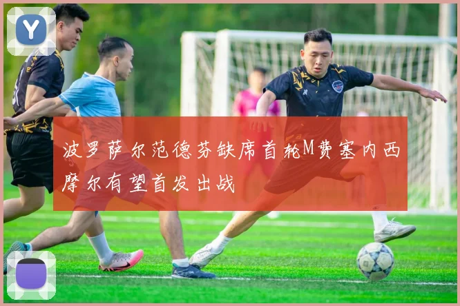 波罗萨尔范德芬缺席首轮M费塞内西摩尔有望首发出战