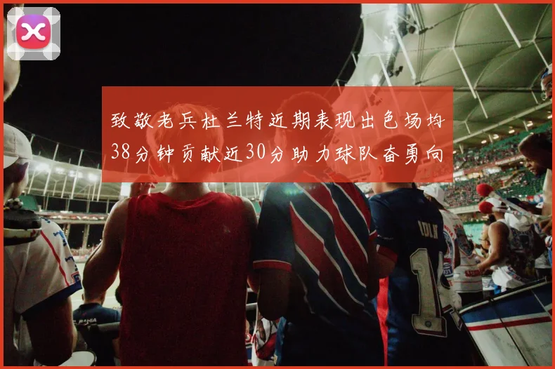 致敬老兵杜兰特近期表现出色场均38分钟贡献近30分助力球队奋勇向前