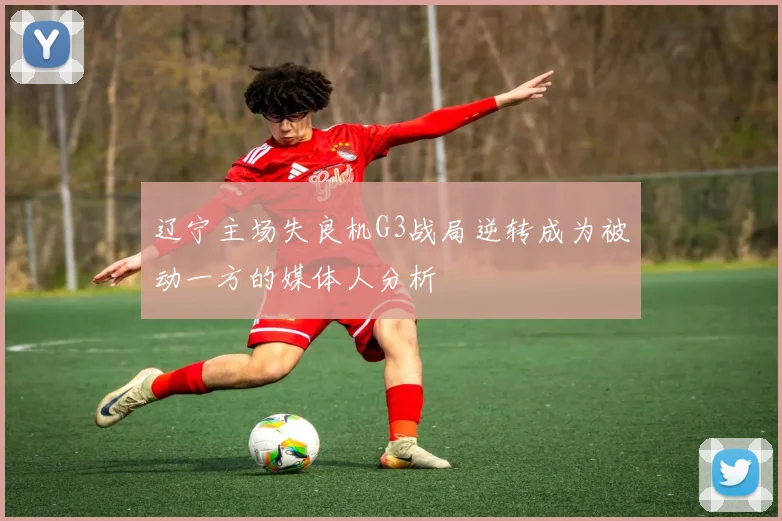 辽宁主场失良机G3战局逆转成为被动一方的媒体人分析
