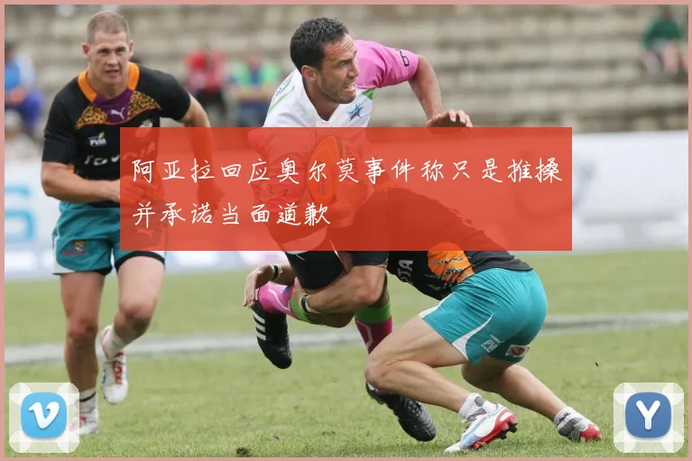 阿亚拉回应奥尔莫事件称只是推搡并承诺当面道歉