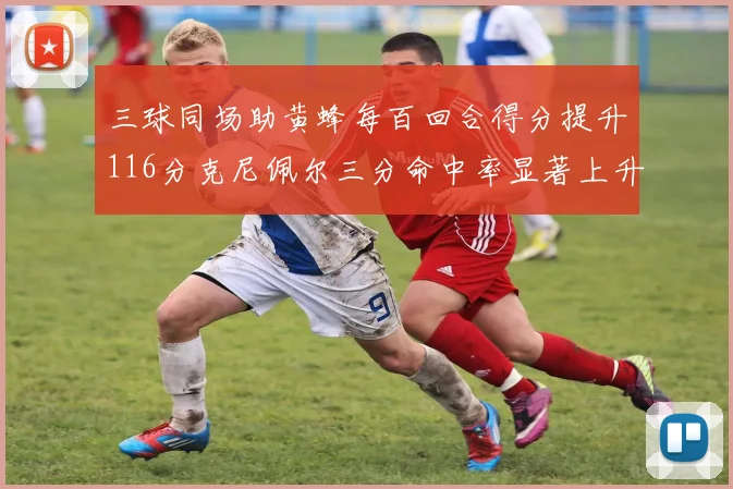 三球同场助黄蜂每百回合得分提升116分克尼佩尔三分命中率显著上升近10
