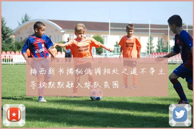 梅西新书揭秘低调相处之道不争主导权默默融入球队氛围