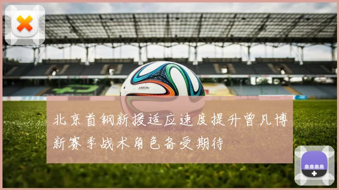 北京首钢新援适应速度提升曾凡博新赛季战术角色备受期待