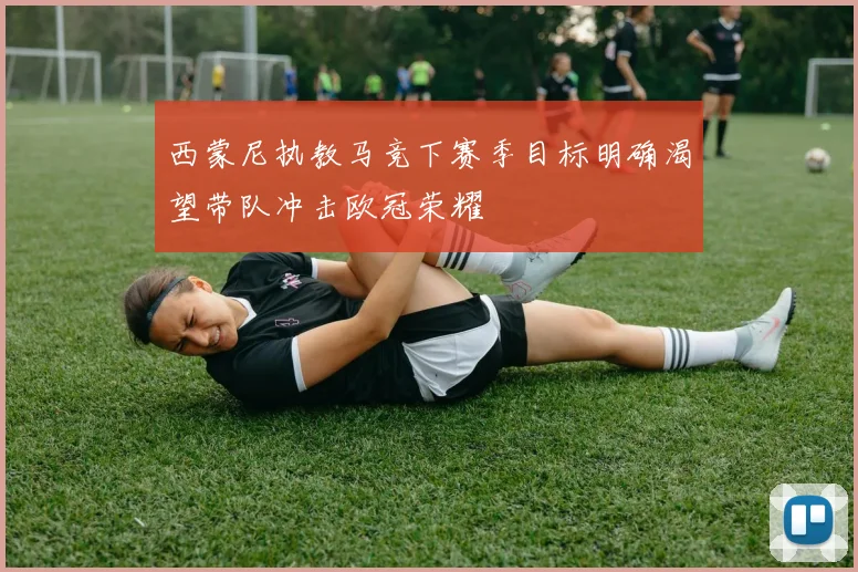 西蒙尼执教马竞下赛季目标明确渴望带队冲击欧冠荣耀