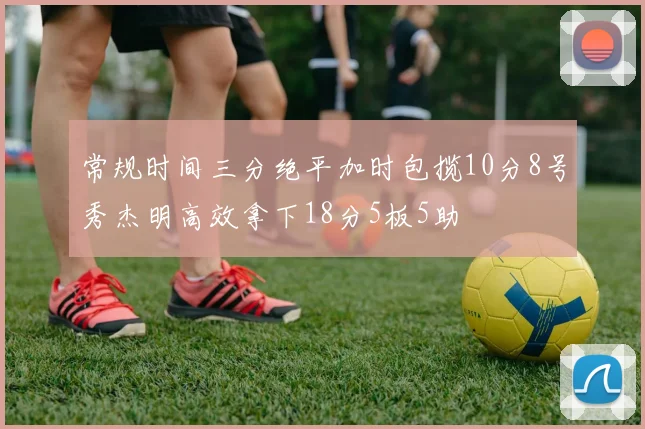 常规时间三分绝平加时包揽10分8号秀杰明高效拿下18分5板5助