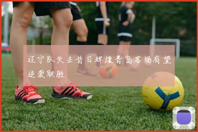 辽宁队失去昔日辉煌青岛客场有望逆袭取胜