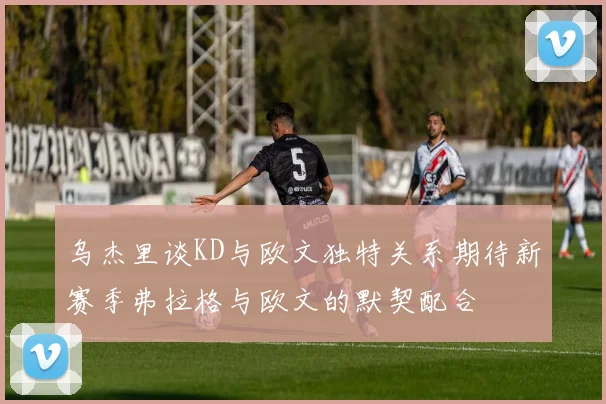 乌杰里谈KD与欧文独特关系期待新赛季弗拉格与欧文的默契配合