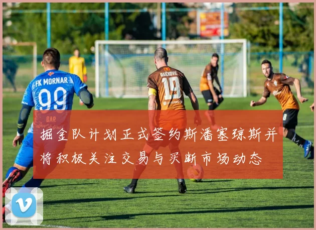 掘金队计划正式签约斯潘塞琼斯并将积极关注交易与买断市场动态