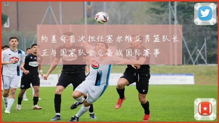 约基奇首次担任塞尔维亚男篮队长正与国家队会合备战国际赛事