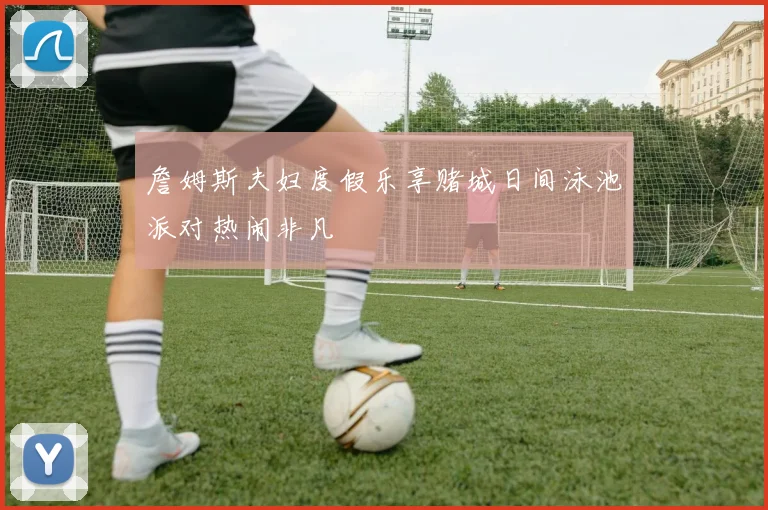 詹姆斯夫妇度假乐享赌城日间泳池派对热闹非凡