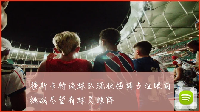 穆斯卡特谈球队现状强调专注眼前挑战尽管有球员缺阵