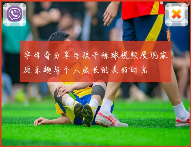 字母哥分享与孩子练球视频展现家庭乐趣与个人成长的美好时光