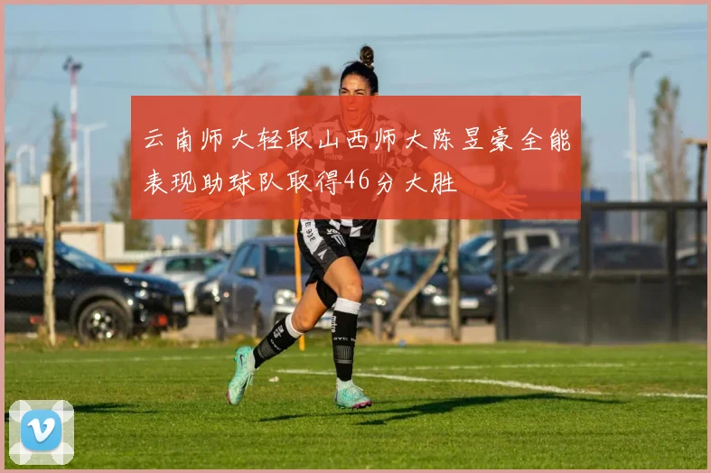 云南师大轻取山西师大陈昱豪全能表现助球队取得46分大胜