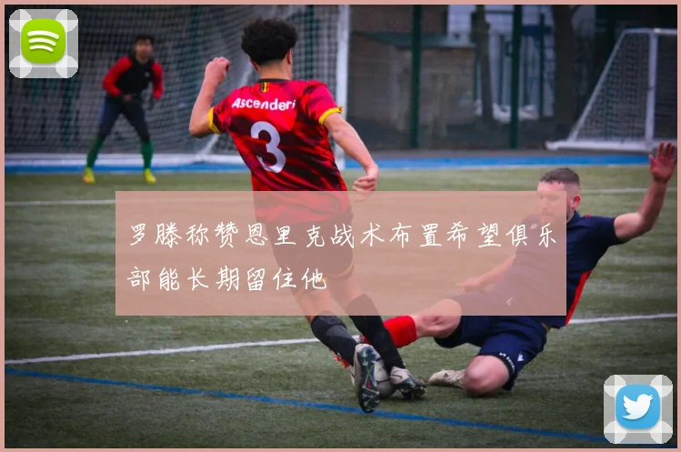 罗滕称赞恩里克战术布置希望俱乐部能长期留住他