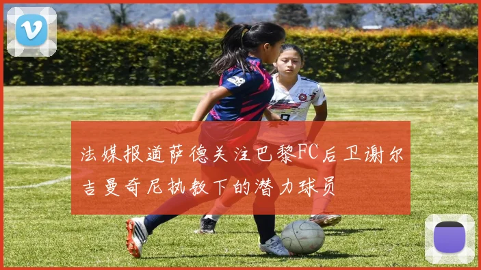 法媒报道萨德关注巴黎FC后卫谢尔吉曼奇尼执教下的潜力球员