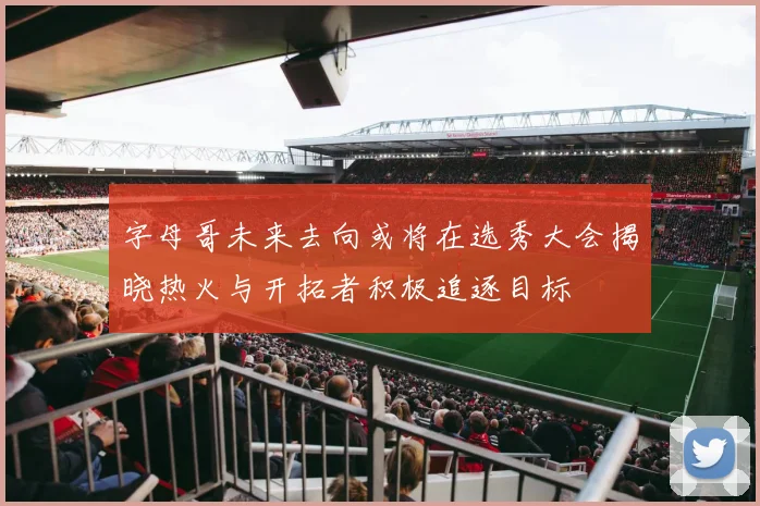 字母哥未来去向或将在选秀大会揭晓热火与开拓者积极追逐目标