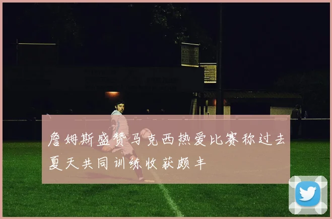 詹姆斯盛赞马克西热爱比赛称过去夏天共同训练收获颇丰
