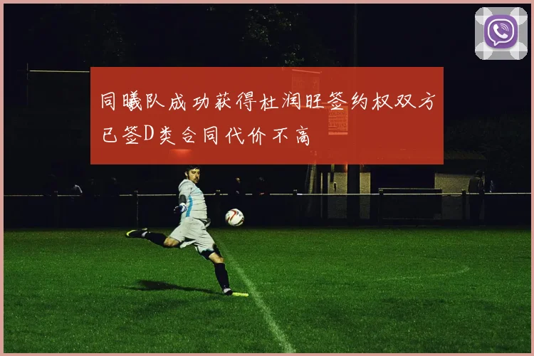 同曦队成功获得杜润旺签约权双方已签D类合同代价不高
