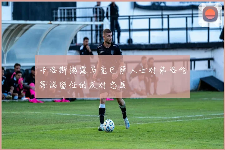 卡洛斯揭露马竞巴萨人士对弗洛伦蒂诺留任的反对态度