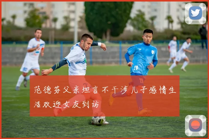 范德芬父亲坦言不干涉儿子感情生活欢迎女友到访
