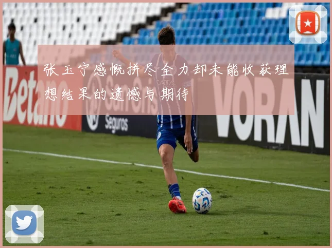 张玉宁感慨拼尽全力却未能收获理想结果的遗憾与期待