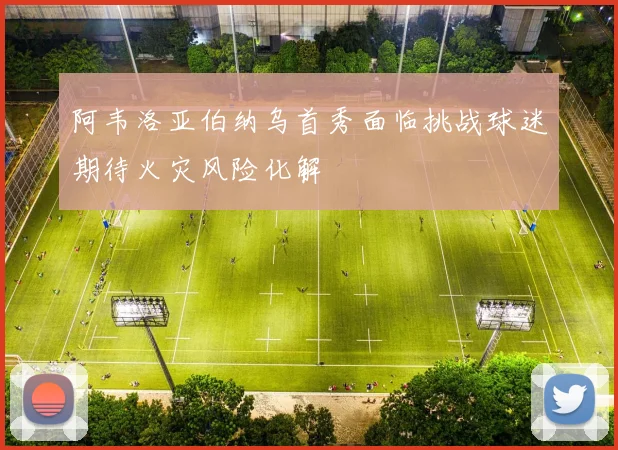 阿韦洛亚伯纳乌首秀面临挑战球迷期待火灾风险化解