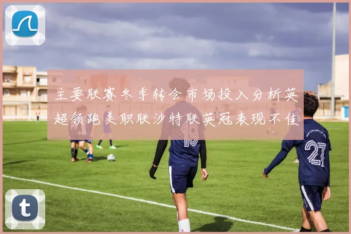 主要联赛冬季转会市场投入分析英超领跑美职联沙特联英冠表现不佳