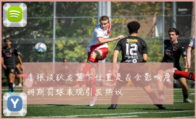 李根谈狄龙篮下位置是否会影响詹姆斯罚球表现引发热议