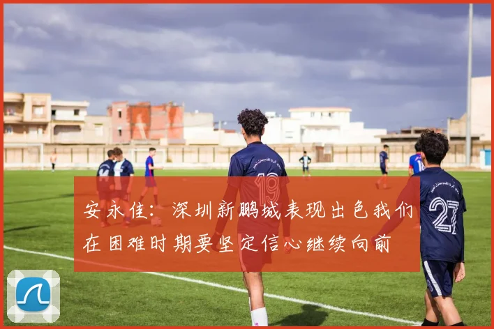 安永佳：深圳新鹏城表现出色我们在困难时期要坚定信心继续向前