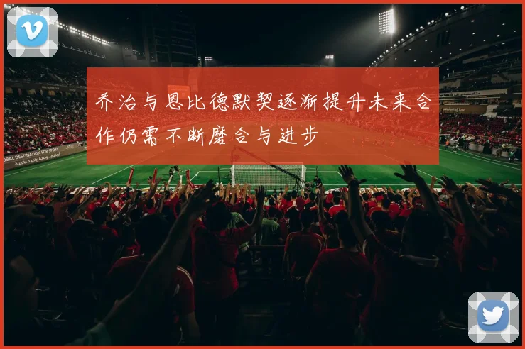 乔治与恩比德默契逐渐提升未来合作仍需不断磨合与进步