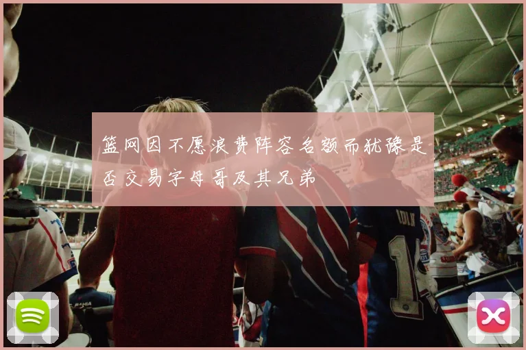 篮网因不愿浪费阵容名额而犹豫是否交易字母哥及其兄弟