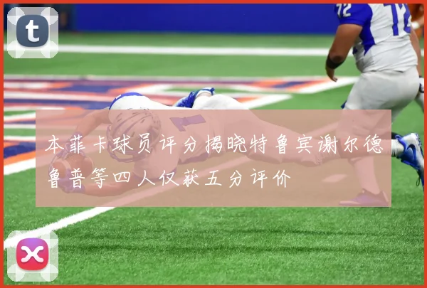 本菲卡球员评分揭晓特鲁宾谢尔德鲁普等四人仅获五分评价