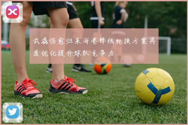 武磊伤愈归来海港锋线轮换方案再度优化提升球队竞争力