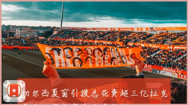 切尔西夏窗引援总花费超三亿拉克鲁瓦加盟新赛季无缘欧战